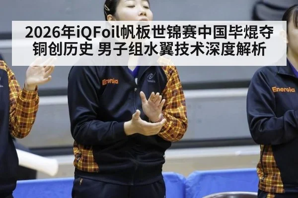 2026年iQFoil帆板世锦赛中国毕焜夺铜创历史 男子组水翼技术深度解析