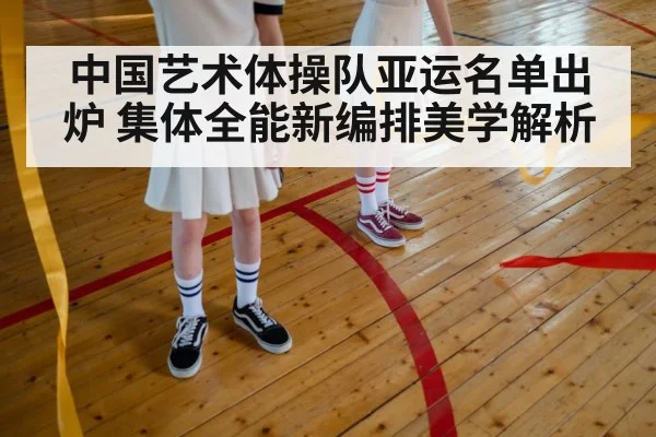 中国艺术体操队亚运名单出炉 集体全能新编排美学解析