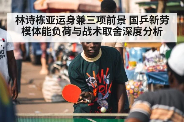 林诗栋亚运身兼三项前景 国乒新劳模体能负荷与战术取舍深度分析
